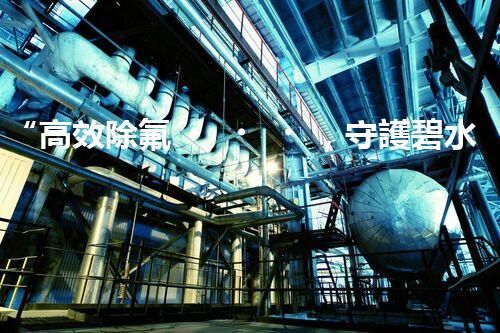 “高效除氟，守護碧水藍(lán)天——廢水中氟離子處理新篇章”